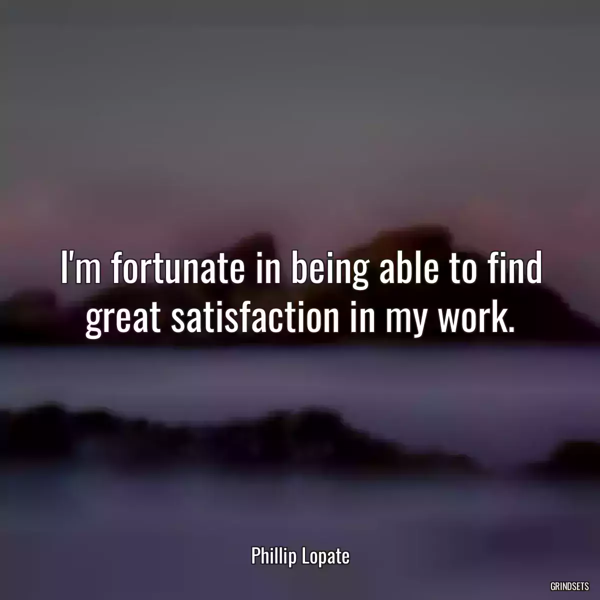 I\'m fortunate in being able to find great satisfaction in my work.