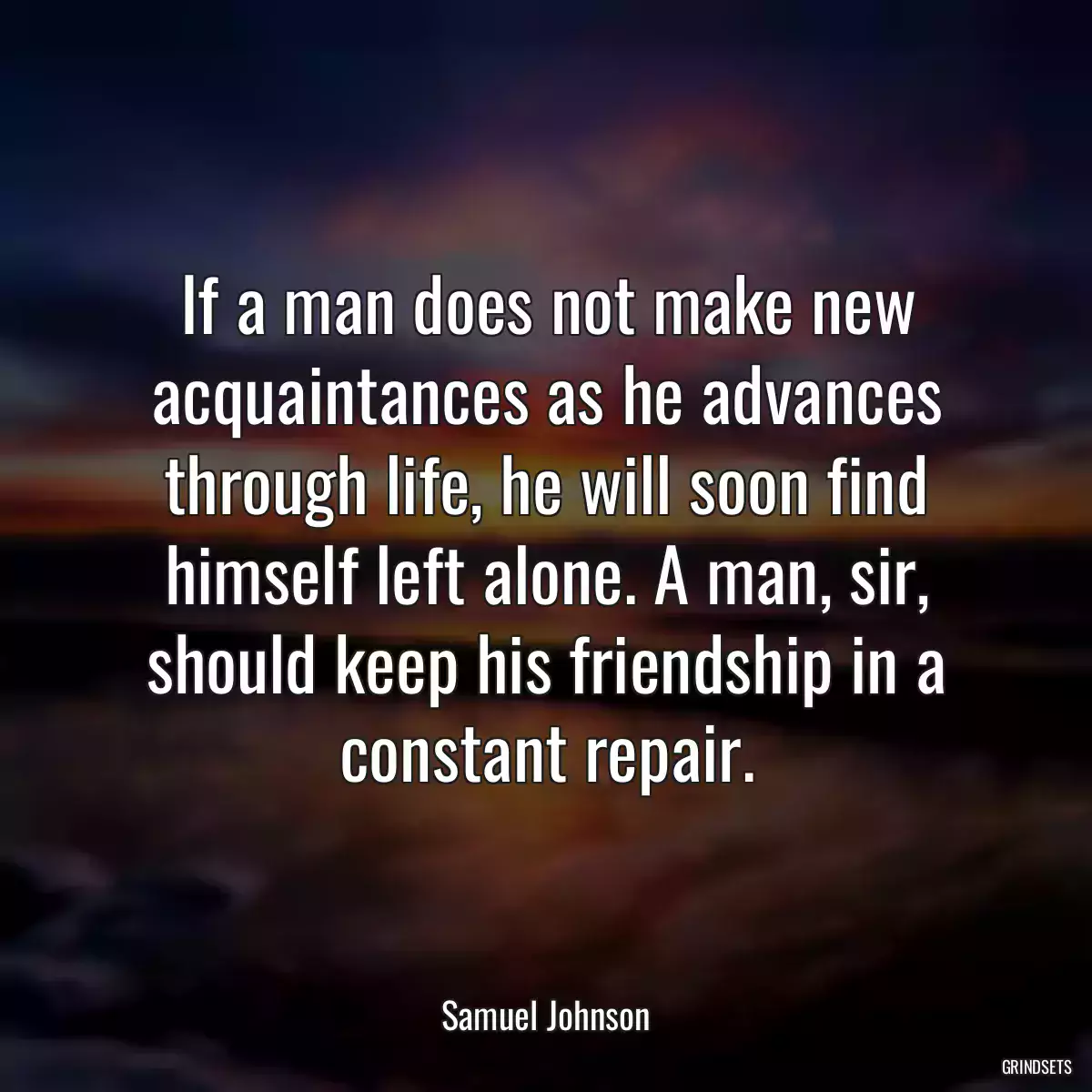 If a man does not make new acquaintances as he advances through life, he will soon find himself left alone. A man, sir, should keep his friendship in a constant repair.
