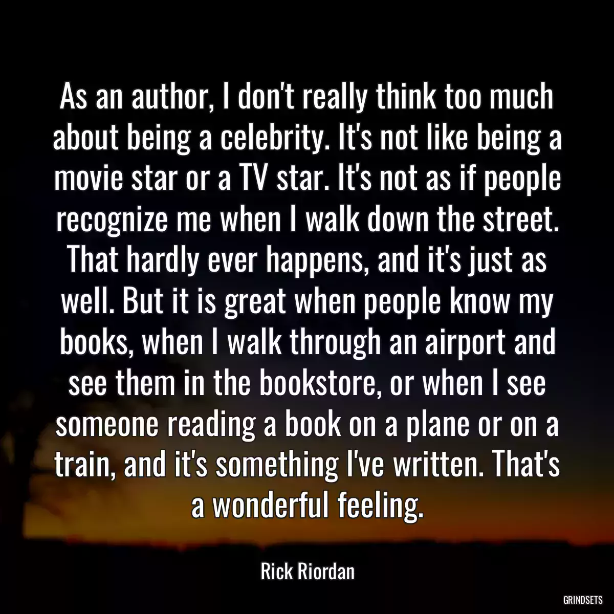 As an author, I don\'t really think too much about being a celebrity. It\'s not like being a movie star or a TV star. It\'s not as if people recognize me when I walk down the street. That hardly ever happens, and it\'s just as well. But it is great when people know my books, when I walk through an airport and see them in the bookstore, or when I see someone reading a book on a plane or on a train, and it\'s something I\'ve written. That\'s a wonderful feeling.