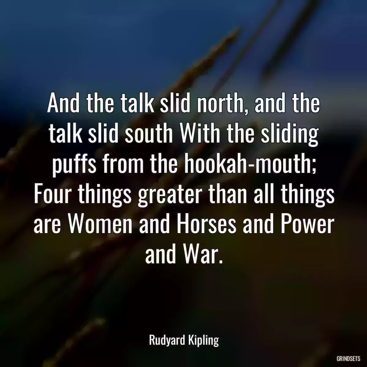 And the talk slid north, and the talk slid south With the sliding puffs from the hookah-mouth; Four things greater than all things are Women and Horses and Power and War.