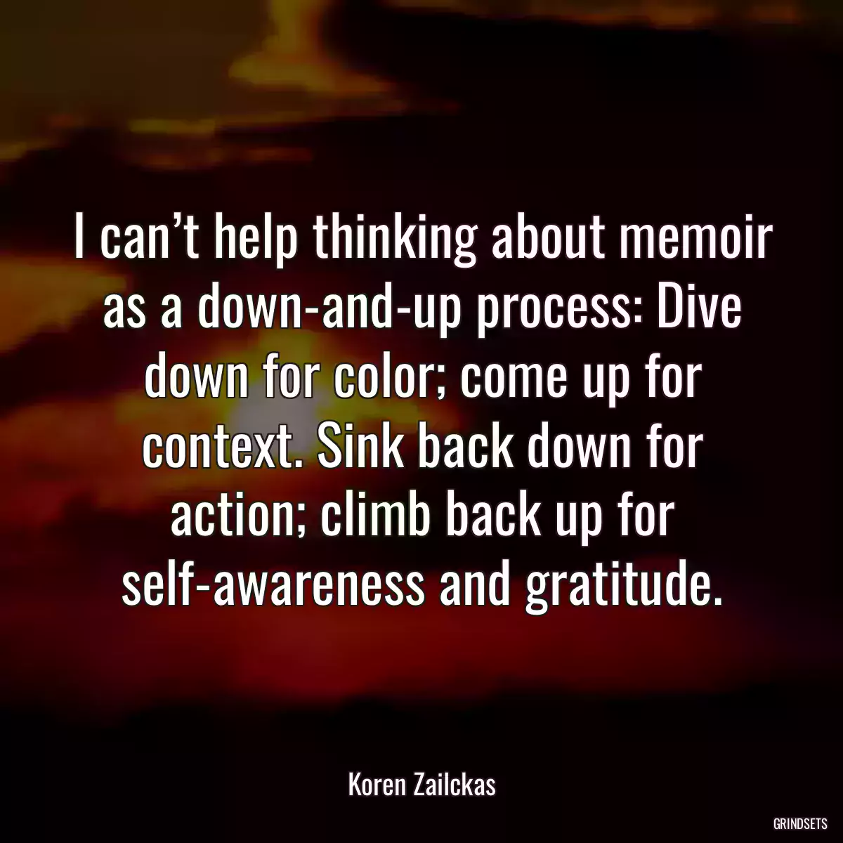 I can’t help thinking about memoir as a down-and-up process: Dive down for color; come up for context. Sink back down for action; climb back up for self-awareness and gratitude.