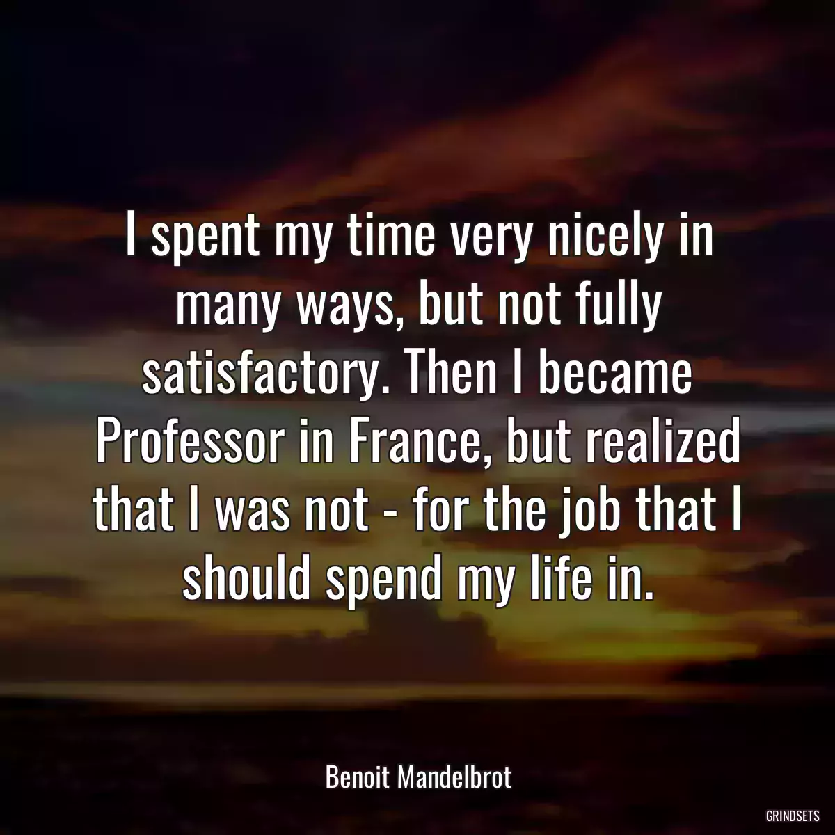 I spent my time very nicely in many ways, but not fully satisfactory. Then I became Professor in France, but realized that I was not - for the job that I should spend my life in.