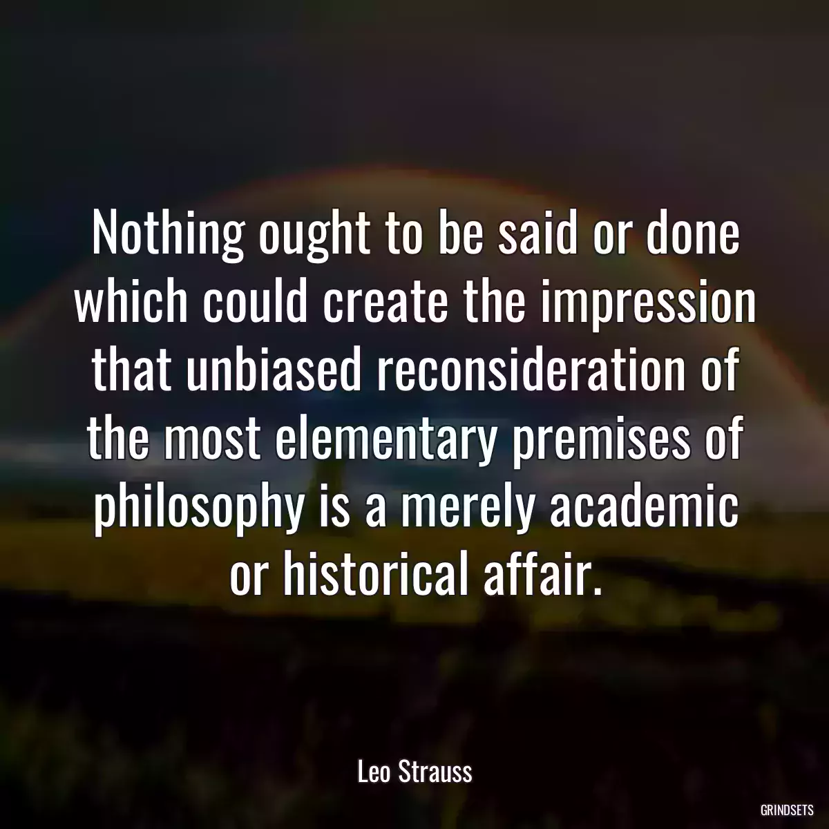 Nothing ought to be said or done which could create the impression that unbiased reconsideration of the most elementary premises of philosophy is a merely academic or historical affair.