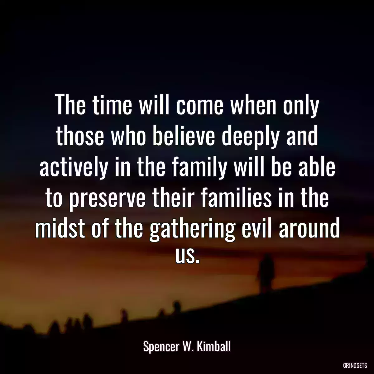 The time will come when only those who believe deeply and actively in the family will be able to preserve their families in the midst of the gathering evil around us.