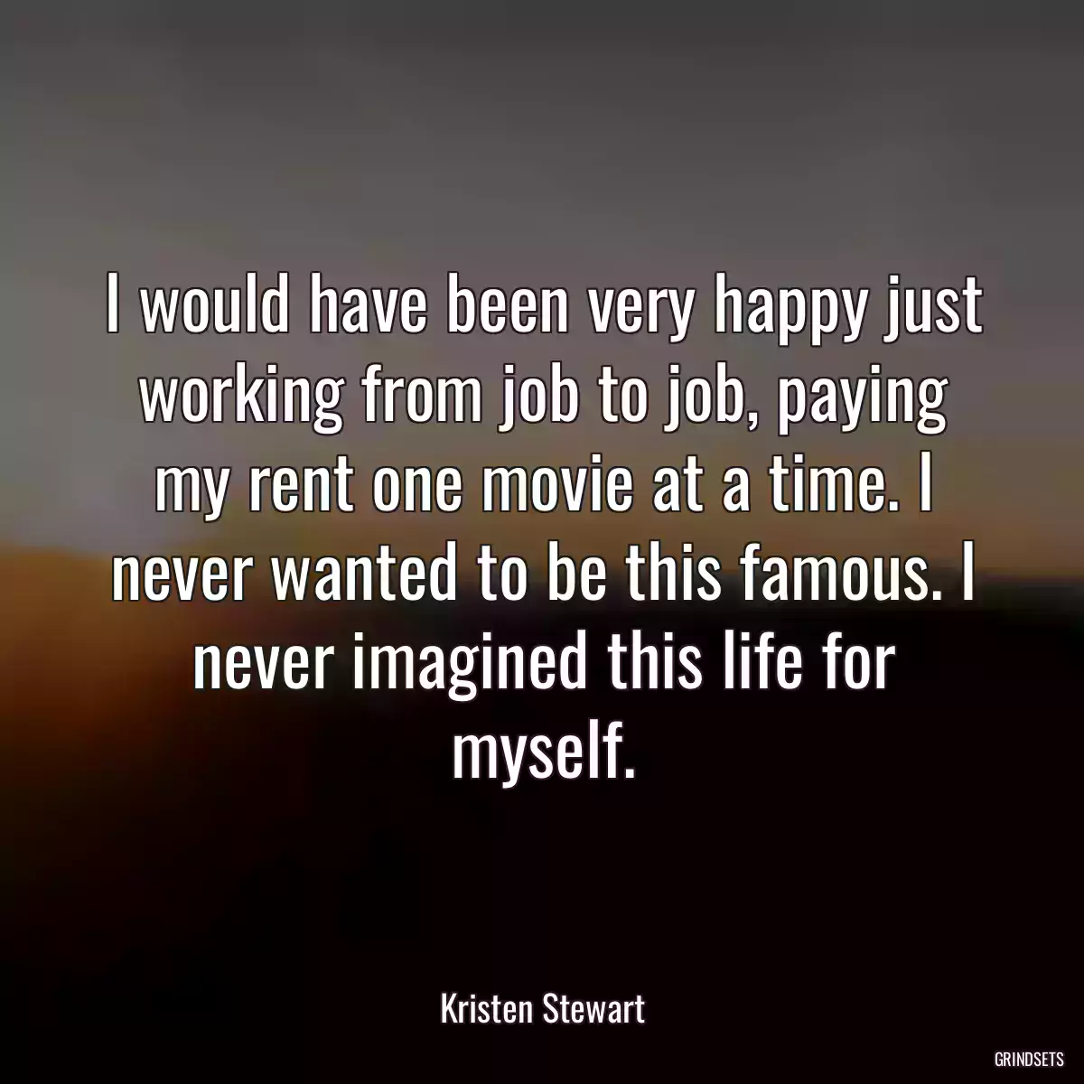 I would have been very happy just working from job to job, paying my rent one movie at a time. I never wanted to be this famous. I never imagined this life for myself.