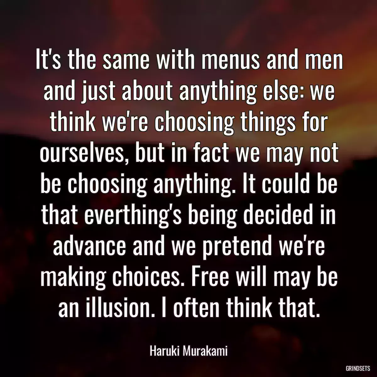 It\'s the same with menus and men and just about anything else: we think we\'re choosing things for ourselves, but in fact we may not be choosing anything. It could be that everthing\'s being decided in advance and we pretend we\'re making choices. Free will may be an illusion. I often think that.