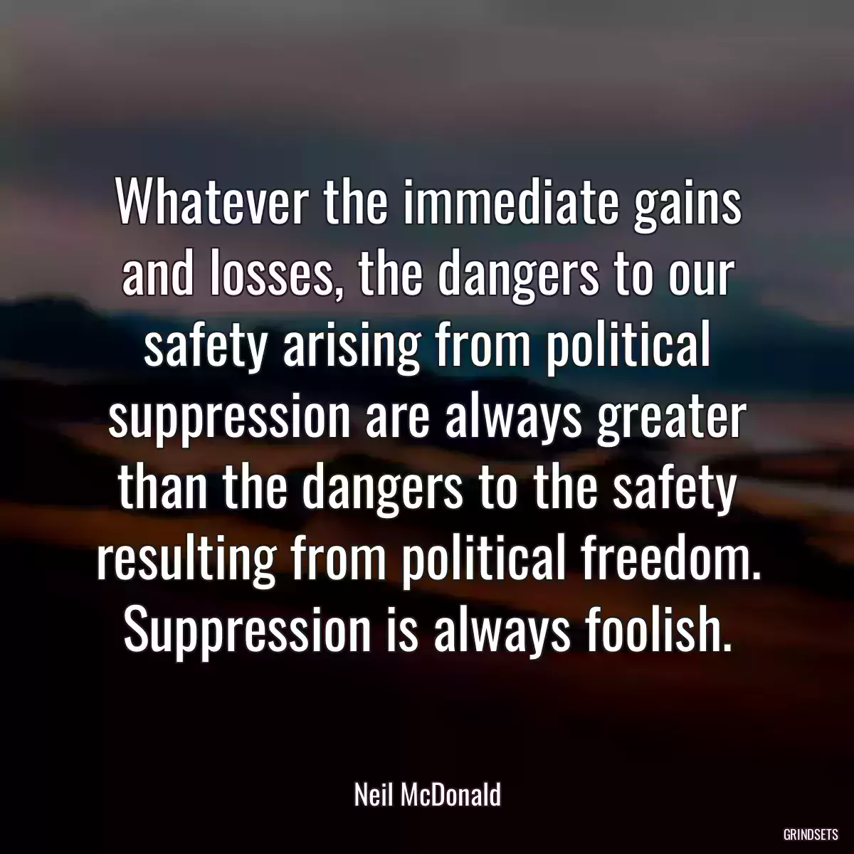 Whatever the immediate gains and losses, the dangers to our safety arising from political suppression are always greater than the dangers to the safety resulting from political freedom. Suppression is always foolish.