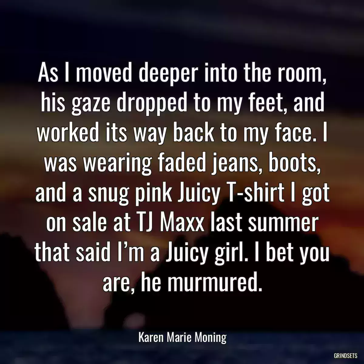 As I moved deeper into the room, his gaze dropped to my feet, and worked its way back to my face. I was wearing faded jeans, boots, and a snug pink Juicy T-shirt I got on sale at TJ Maxx last summer that said I’m a Juicy girl. I bet you are, he murmured.