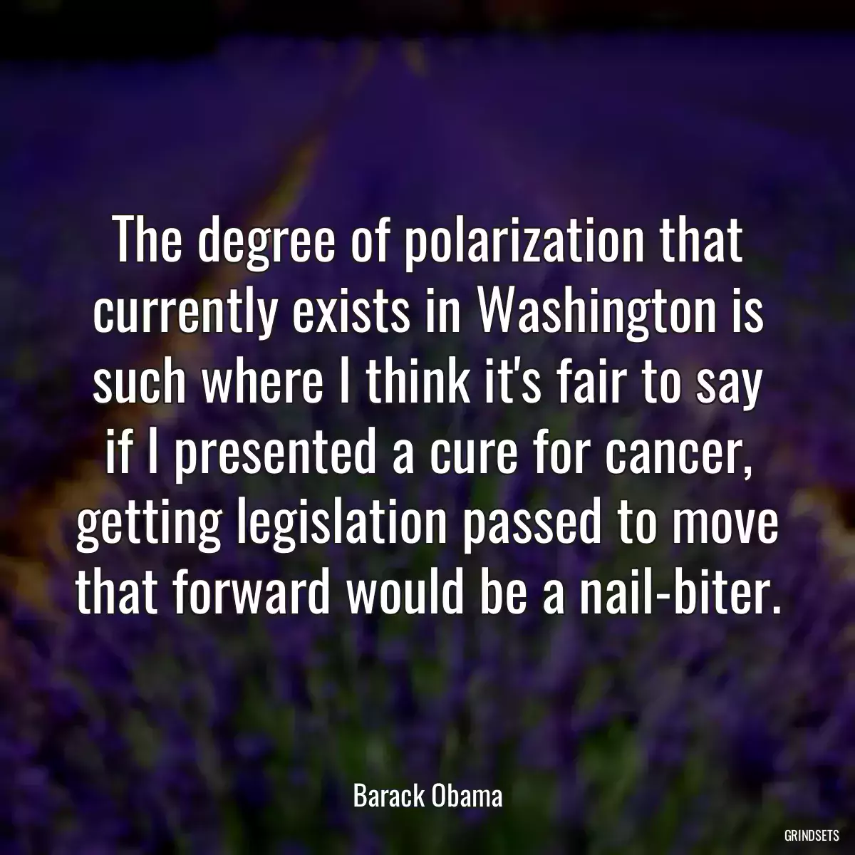 The degree of polarization that currently exists in Washington is such where I think it\'s fair to say if I presented a cure for cancer, getting legislation passed to move that forward would be a nail-biter.