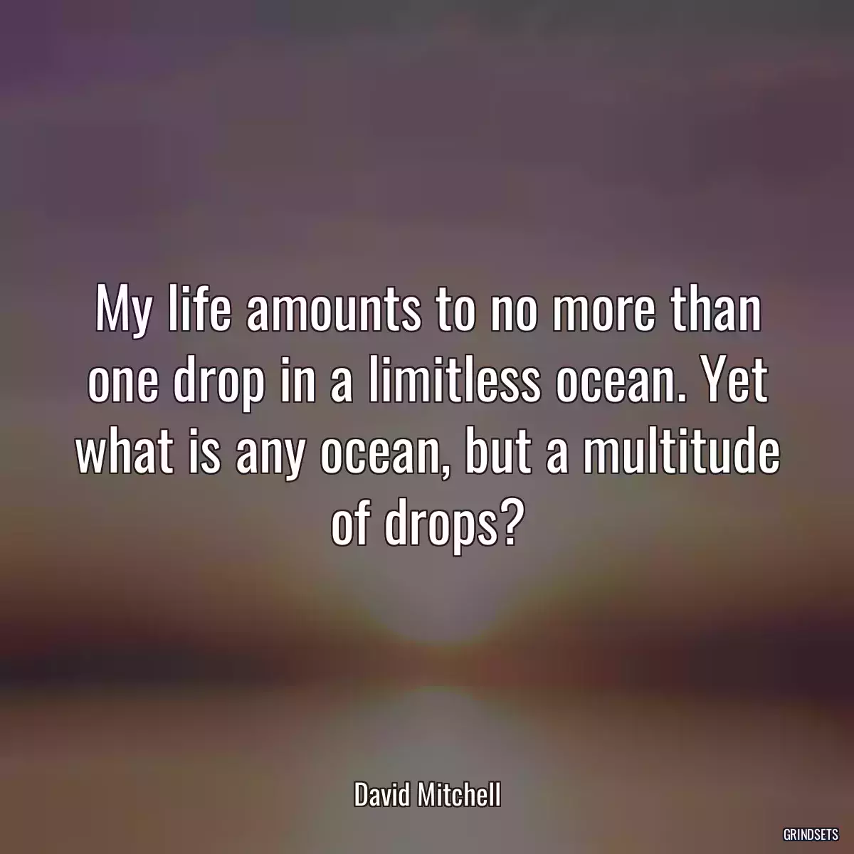 My life amounts to no more than one drop in a limitless ocean. Yet what is any ocean, but a multitude of drops?