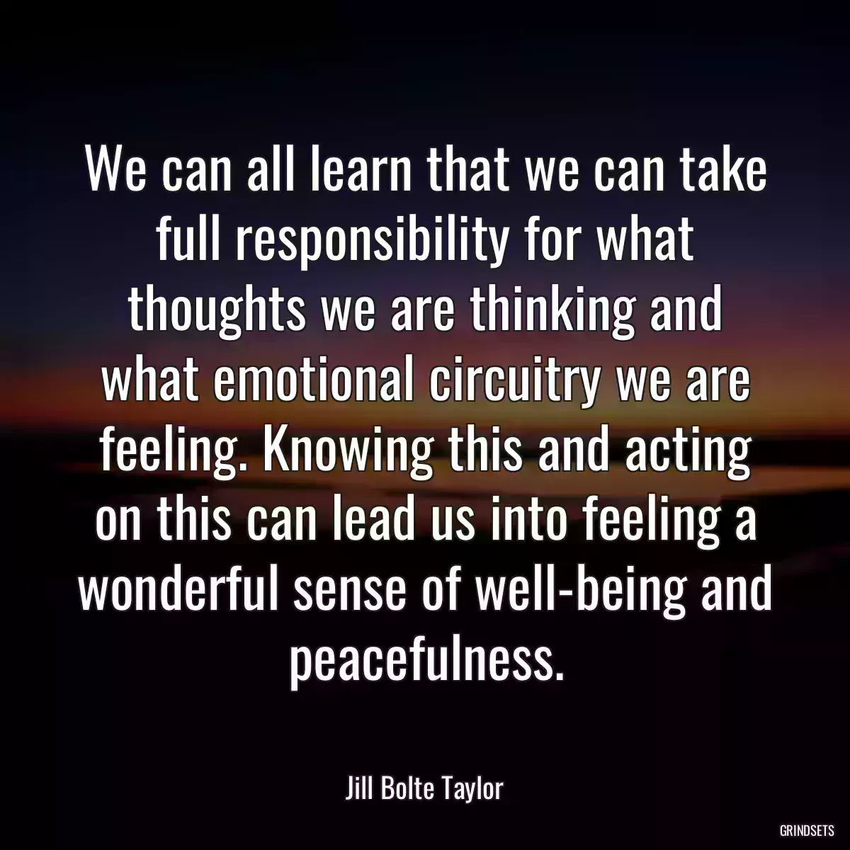 We can all learn that we can take full responsibility for what thoughts we are thinking and what emotional circuitry we are feeling. Knowing this and acting on this can lead us into feeling a wonderful sense of well-being and peacefulness.