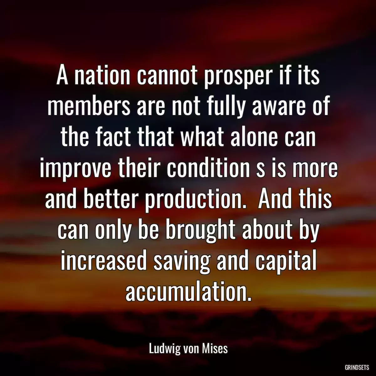 A nation cannot prosper if its members are not fully aware of the fact that what alone can improve their condition s is more and better production.  And this can only be brought about by increased saving and capital accumulation.