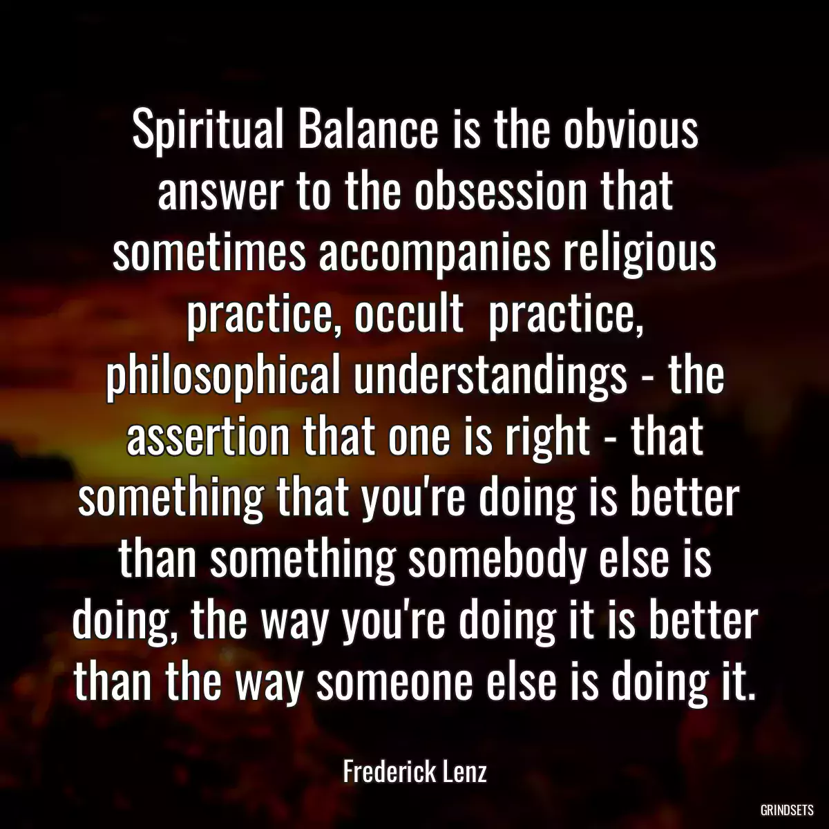 Spiritual Balance is the obvious answer to the obsession that sometimes accompanies religious practice, occult  practice, philosophical understandings - the assertion that one is right - that something that you\'re doing is better  than something somebody else is doing, the way you\'re doing it is better than the way someone else is doing it.