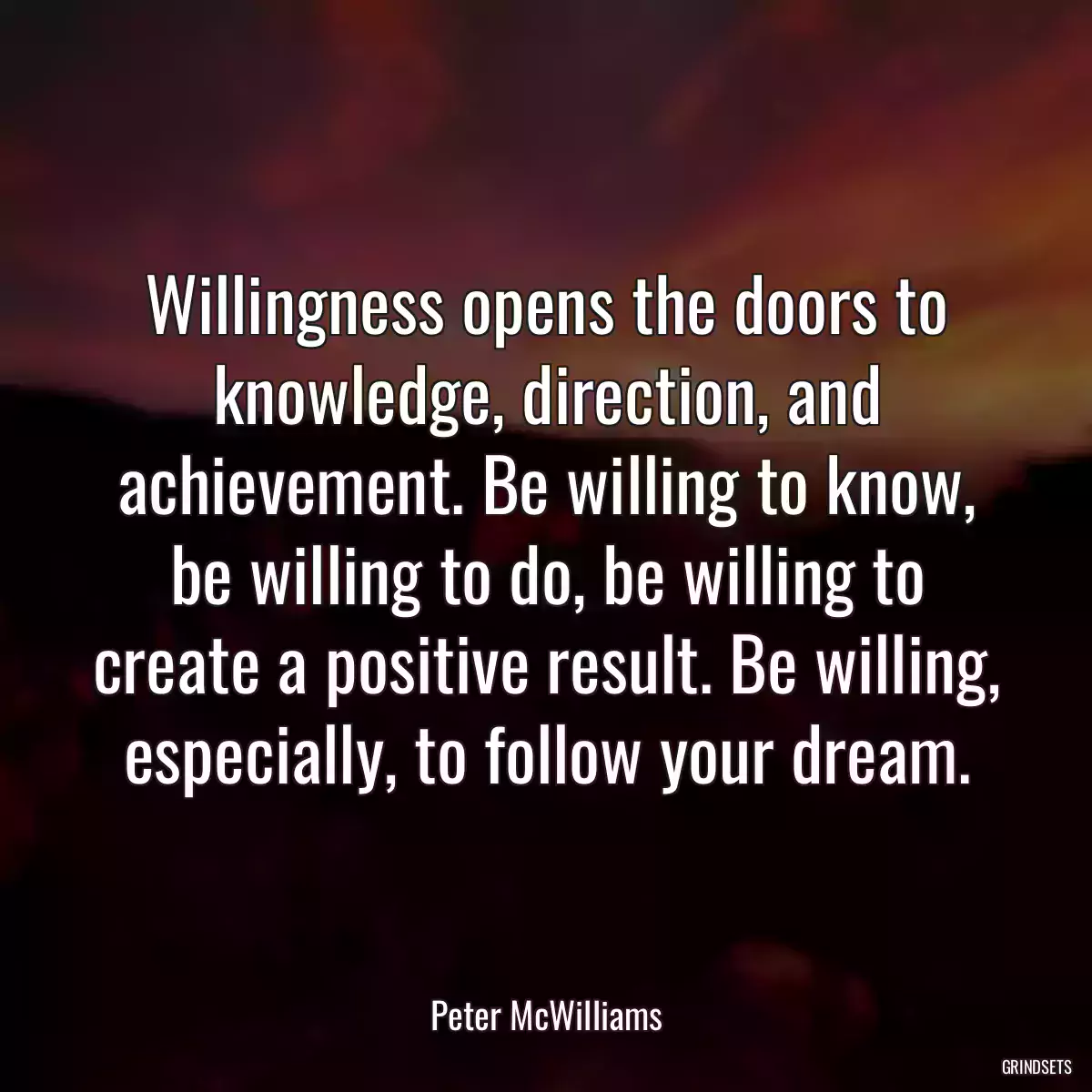 Willingness opens the doors to knowledge, direction, and achievement. Be willing to know, be willing to do, be willing to create a positive result. Be willing, especially, to follow your dream.