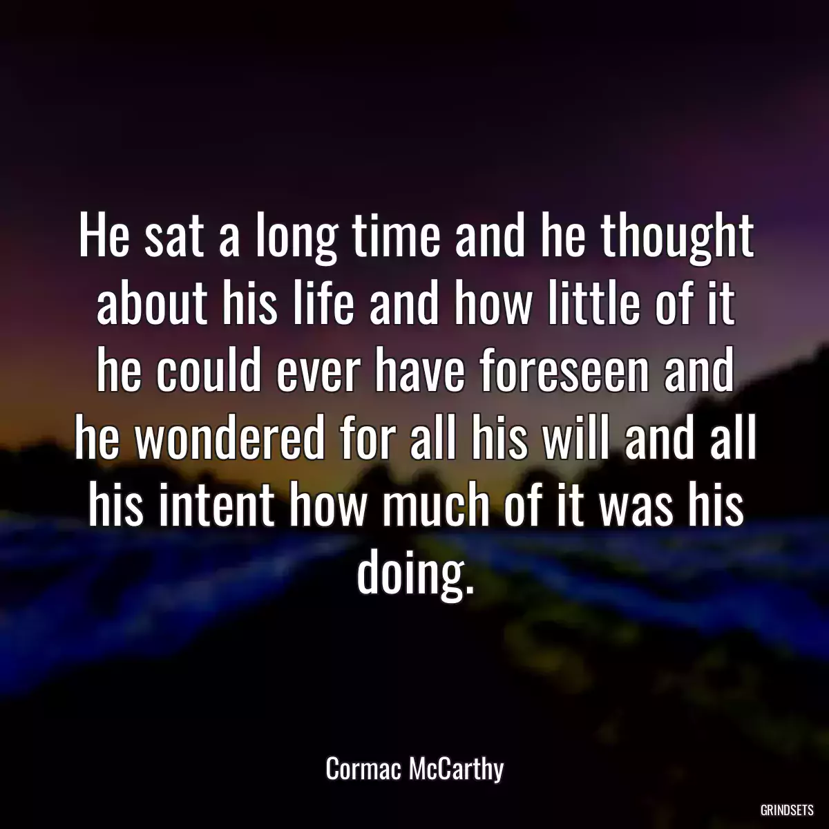 He sat a long time and he thought about his life and how little of it he could ever have foreseen and he wondered for all his will and all his intent how much of it was his doing.