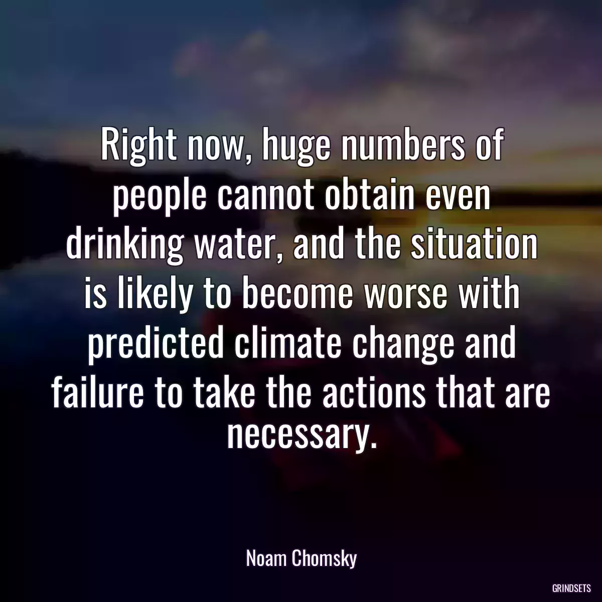 Right now, huge numbers of people cannot obtain even drinking water, and the situation is likely to become worse with predicted climate change and failure to take the actions that are necessary.