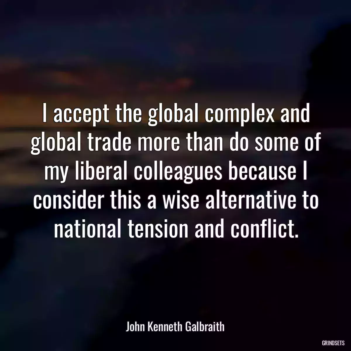 I accept the global complex and global trade more than do some of my liberal colleagues because I consider this a wise alternative to national tension and conflict.