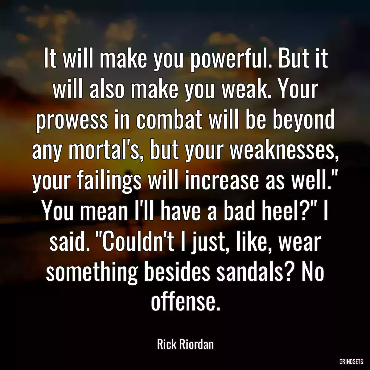 It will make you powerful. But it will also make you weak. Your prowess in combat will be beyond any mortal\'s, but your weaknesses, your failings will increase as well.\