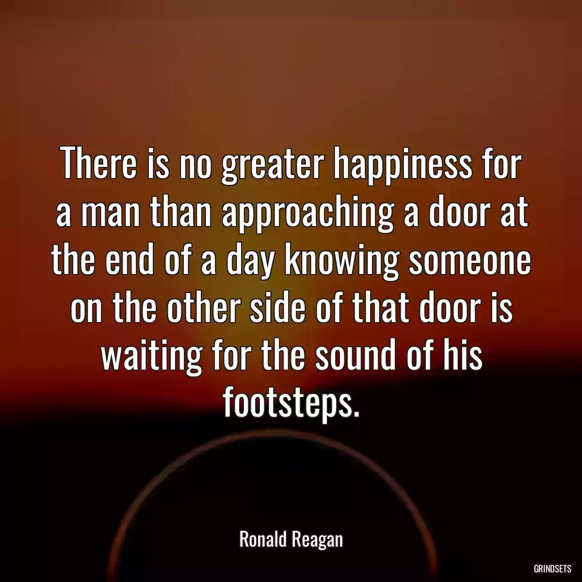 There is no greater happiness for a man than approaching a door at the end of a day knowing someone on the other side of that door is waiting for the sound of his footsteps.