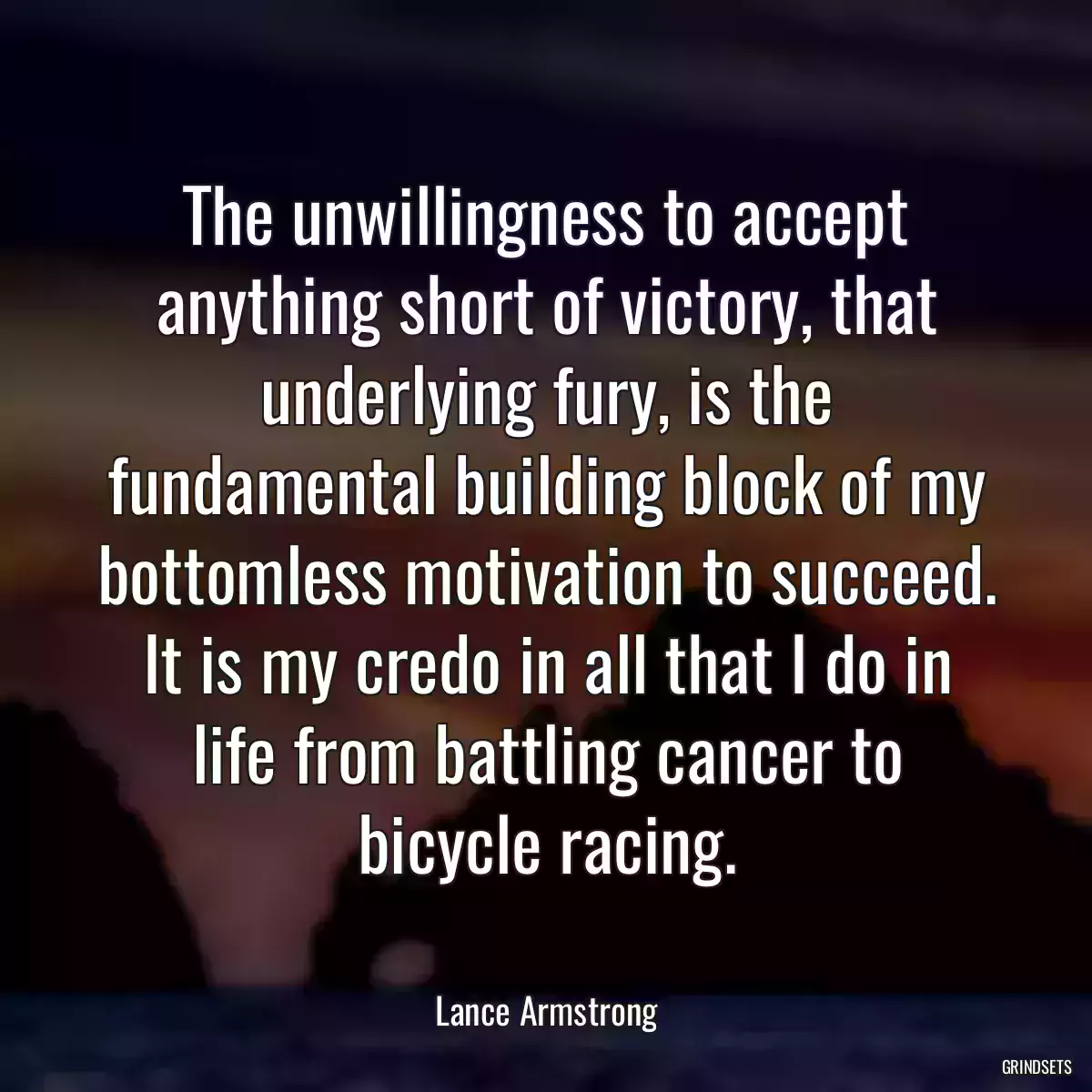 The unwillingness to accept anything short of victory, that underlying fury, is the fundamental building block of my bottomless motivation to succeed. It is my credo in all that I do in life from battling cancer to bicycle racing.