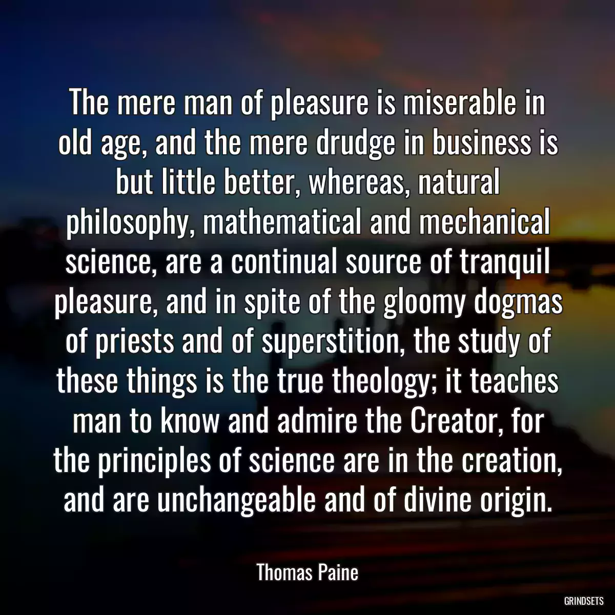 The mere man of pleasure is miserable in old age, and the mere drudge in business is but little better, whereas, natural philosophy, mathematical and mechanical science, are a continual source of tranquil pleasure, and in spite of the gloomy dogmas of priests and of superstition, the study of these things is the true theology; it teaches man to know and admire the Creator, for the principles of science are in the creation, and are unchangeable and of divine origin.