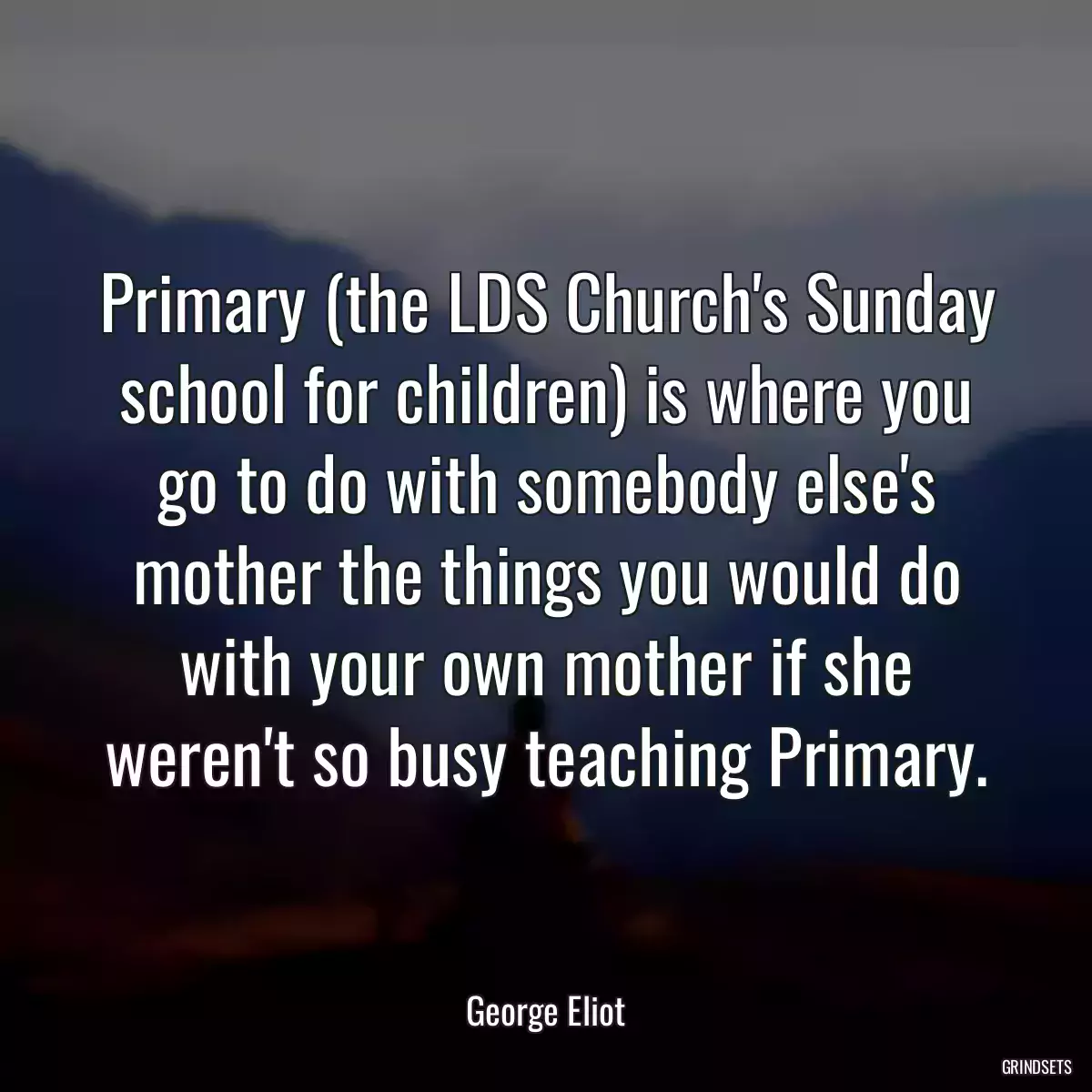 Primary (the LDS Church\'s Sunday school for children) is where you go to do with somebody else\'s mother the things you would do with your own mother if she weren\'t so busy teaching Primary.