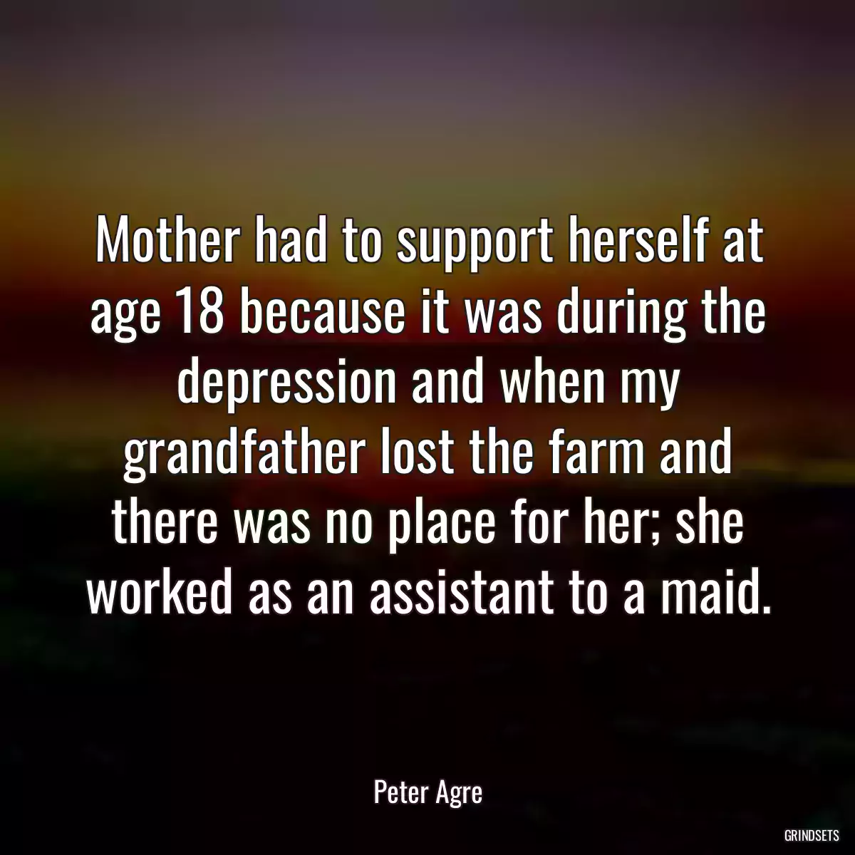 Mother had to support herself at age 18 because it was during the depression and when my grandfather lost the farm and there was no place for her; she worked as an assistant to a maid.