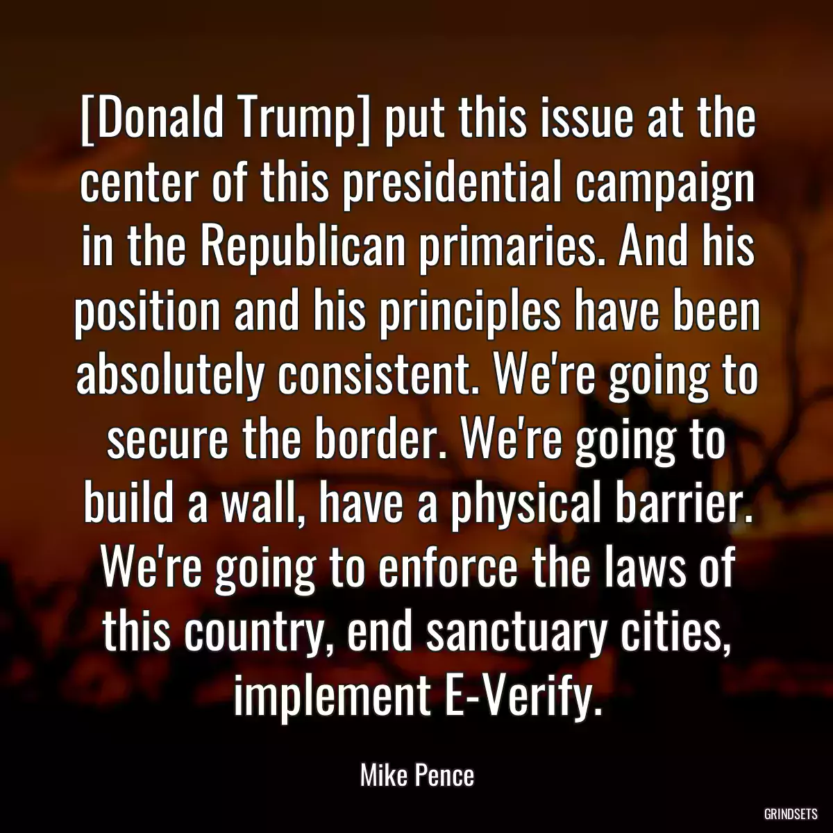 [Donald Trump] put this issue at the center of this presidential campaign in the Republican primaries. And his position and his principles have been absolutely consistent. We\'re going to secure the border. We\'re going to build a wall, have a physical barrier. We\'re going to enforce the laws of this country, end sanctuary cities, implement E-Verify.