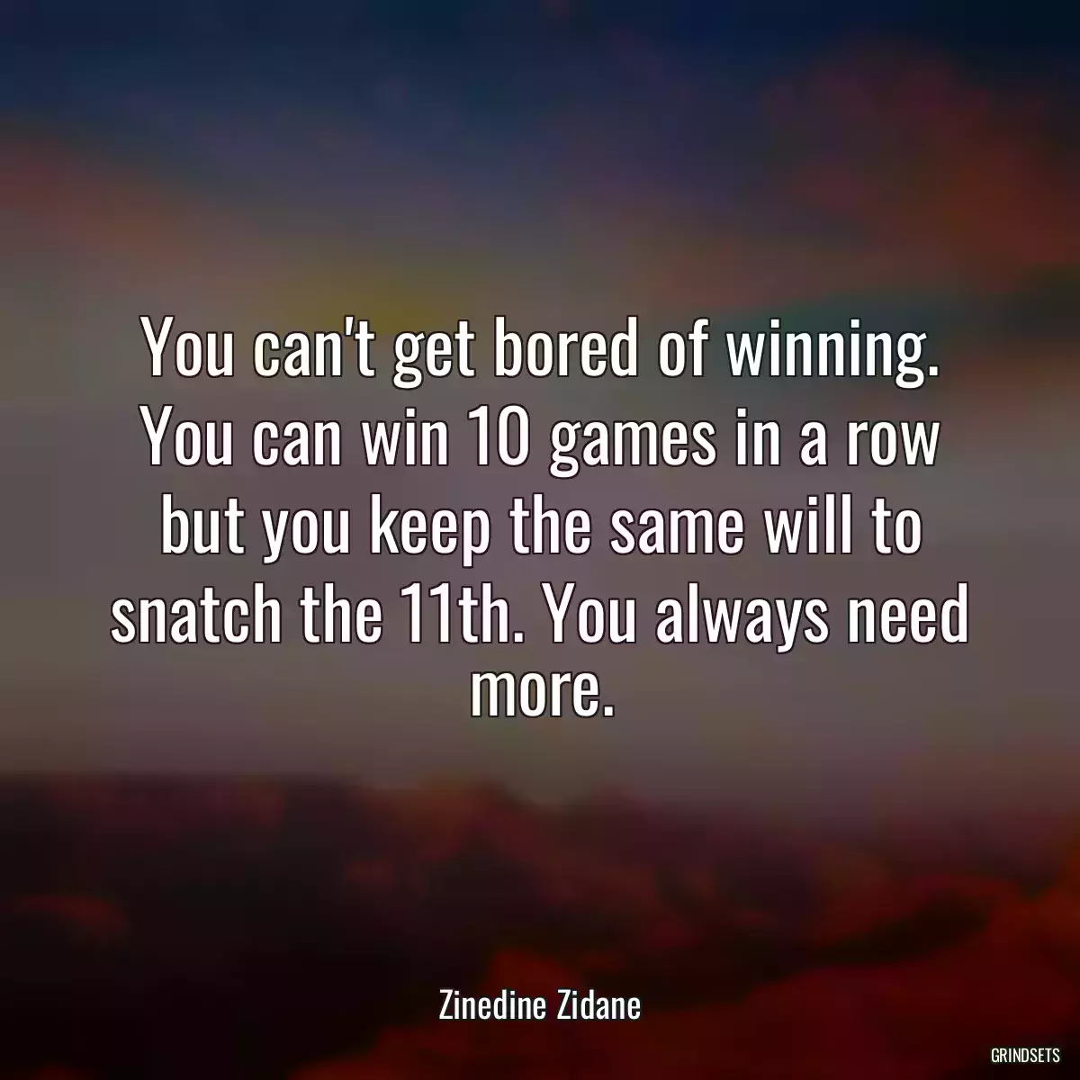 You can\'t get bored of winning. You can win 10 games in a row but you keep the same will to snatch the 11th. You always need more.