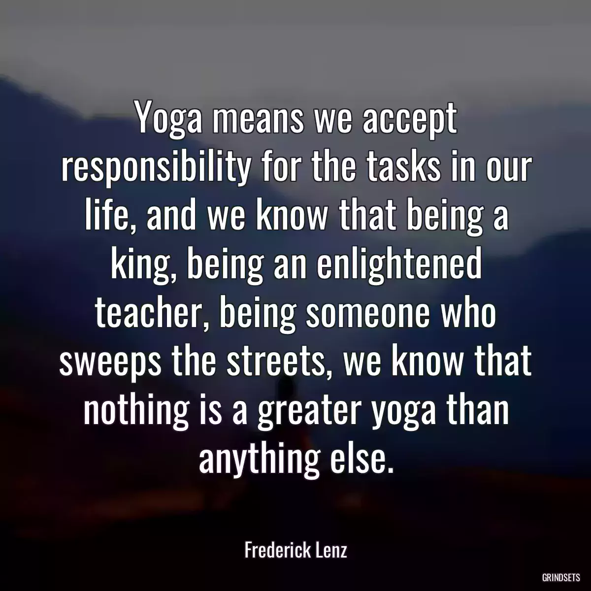 Yoga means we accept responsibility for the tasks in our life, and we know that being a king, being an enlightened teacher, being someone who sweeps the streets, we know that nothing is a greater yoga than anything else.