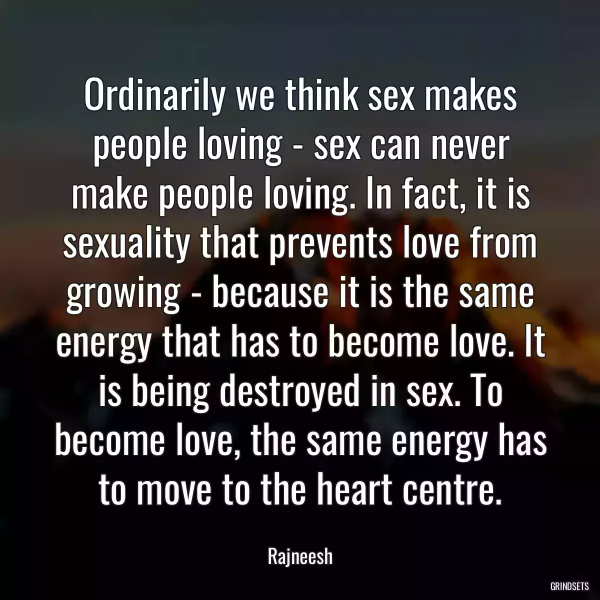 Ordinarily we think sex makes people loving - sex can never make people loving. In fact, it is sexuality that prevents love from growing - because it is the same energy that has to become love. It is being destroyed in sex. To become love, the same energy has to move to the heart centre.