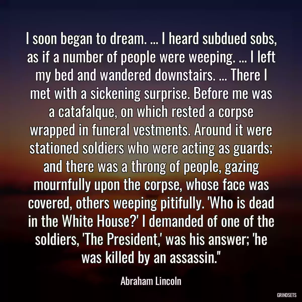 I soon began to dream. ... I heard subdued sobs, as if a number of people were weeping. ... I left my bed and wandered downstairs. ... There I met with a sickening surprise. Before me was a catafalque, on which rested a corpse wrapped in funeral vestments. Around it were stationed soldiers who were acting as guards; and there was a throng of people, gazing mournfully upon the corpse, whose face was covered, others weeping pitifully. \'Who is dead in the White House?\' I demanded of one of the soldiers, \'The President,\' was his answer; \'he was killed by an assassin.\'\'