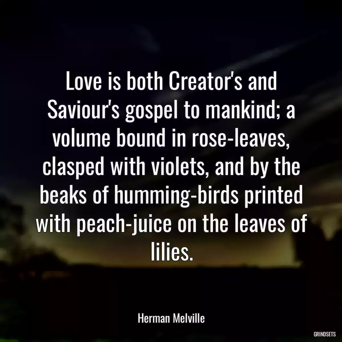 Love is both Creator\'s and Saviour\'s gospel to mankind; a volume bound in rose-leaves, clasped with violets, and by the beaks of humming-birds printed with peach-juice on the leaves of lilies.