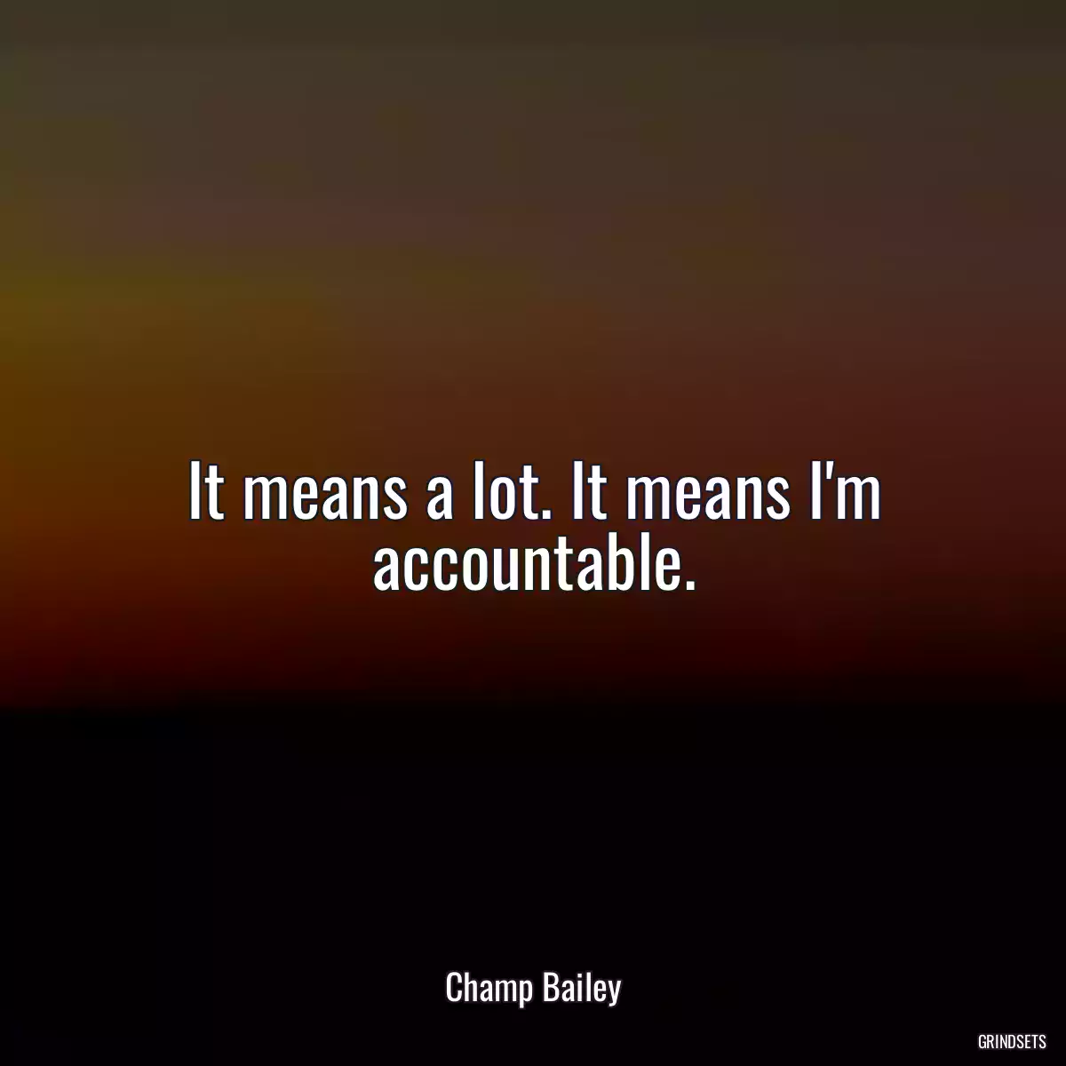 It means a lot. It means I\'m accountable.