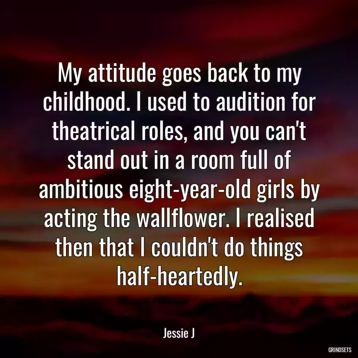 My attitude goes back to my childhood. I used to audition for theatrical roles, and you can\'t stand out in a room full of ambitious eight-year-old girls by acting the wallflower. I realised then that I couldn\'t do things half-heartedly.