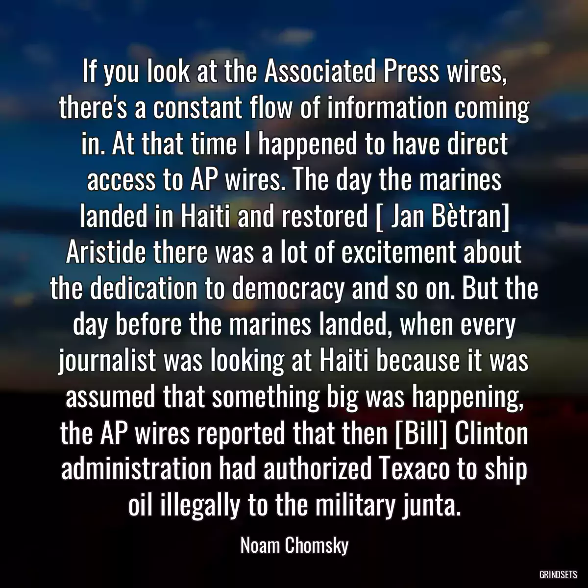 If you look at the Associated Press wires, there\'s a constant flow of information coming in. At that time I happened to have direct access to AP wires. The day the marines landed in Haiti and restored [ Jan Bètran] Aristide there was a lot of excitement about the dedication to democracy and so on. But the day before the marines landed, when every journalist was looking at Haiti because it was assumed that something big was happening, the AP wires reported that then [Bill] Clinton administration had authorized Texaco to ship oil illegally to the military junta.