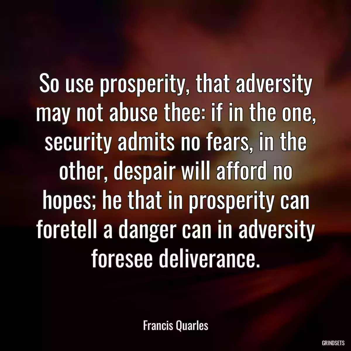 So use prosperity, that adversity may not abuse thee: if in the one, security admits no fears, in the other, despair will afford no hopes; he that in prosperity can foretell a danger can in adversity foresee deliverance.