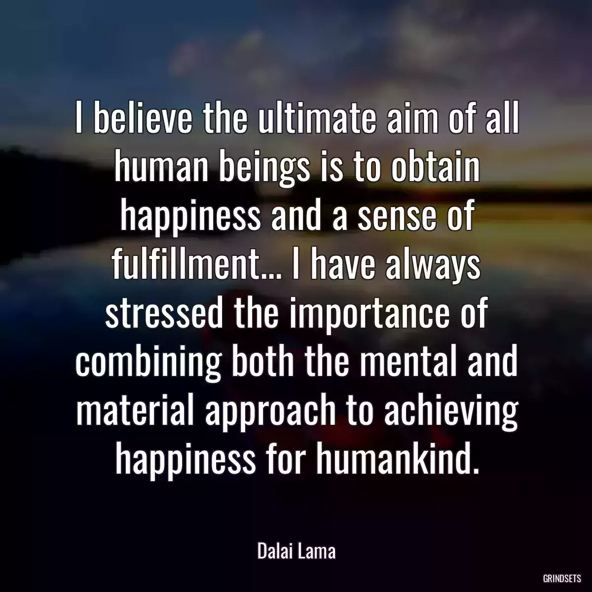 I believe the ultimate aim of all human beings is to obtain happiness and a sense of fulfillment... I have always stressed the importance of combining both the mental and material approach to achieving happiness for humankind.