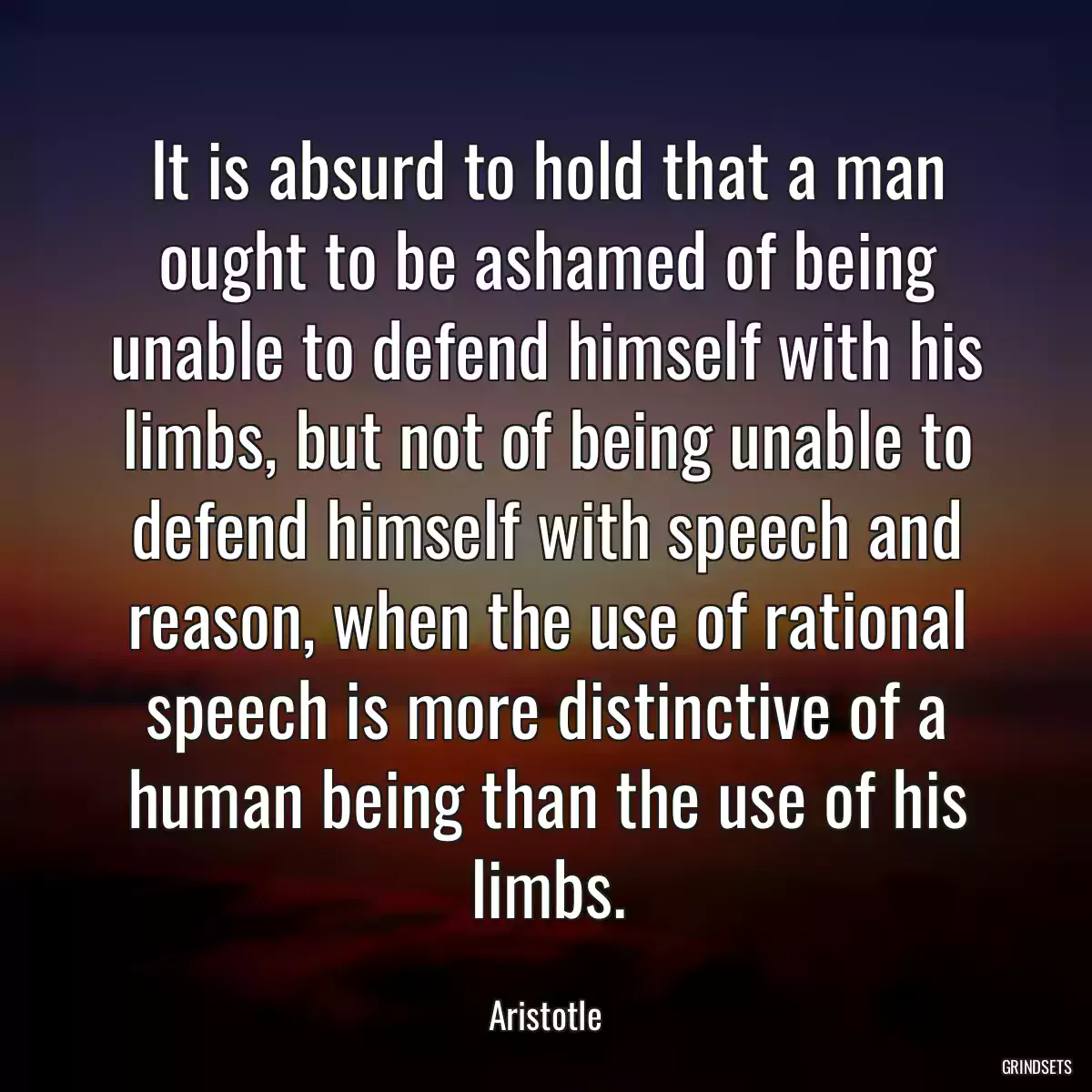 It is absurd to hold that a man ought to be ashamed of being unable to defend himself with his limbs, but not of being unable to defend himself with speech and reason, when the use of rational speech is more distinctive of a human being than the use of his limbs.