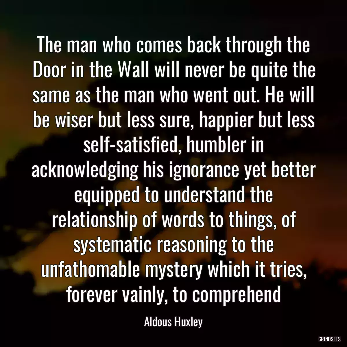 The man who comes back through the Door in the Wall will never be quite the same as the man who went out. He will be wiser but less sure, happier but less self-satisfied, humbler in acknowledging his ignorance yet better equipped to understand the relationship of words to things, of systematic reasoning to the unfathomable mystery which it tries, forever vainly, to comprehend