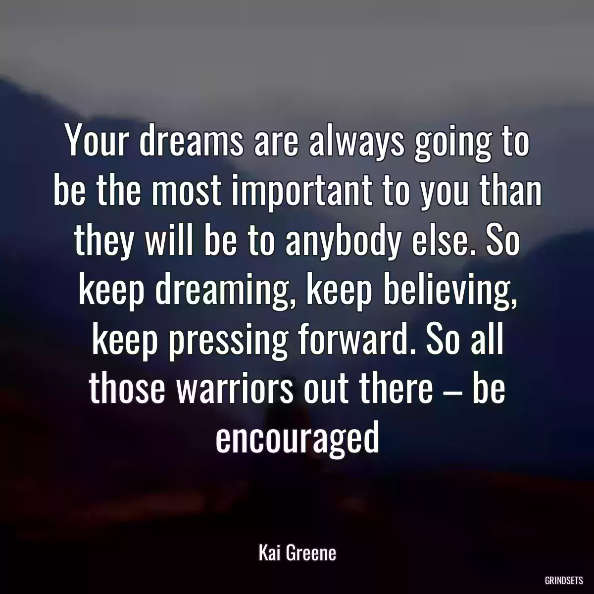 Your dreams are always going to be the most important to you than they will be to anybody else. So keep dreaming, keep believing, keep pressing forward. So all those warriors out there – be encouraged