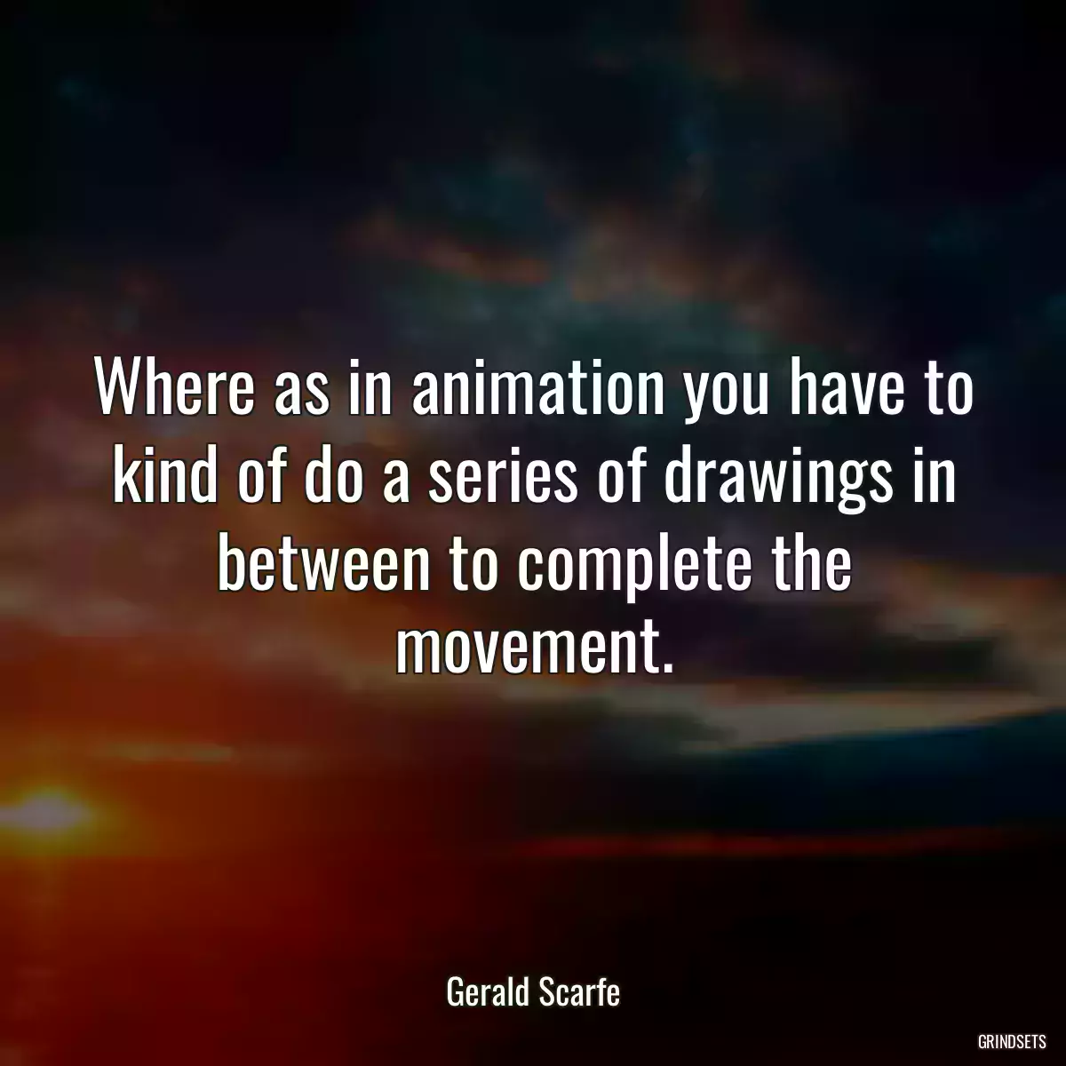 Where as in animation you have to kind of do a series of drawings in between to complete the movement.