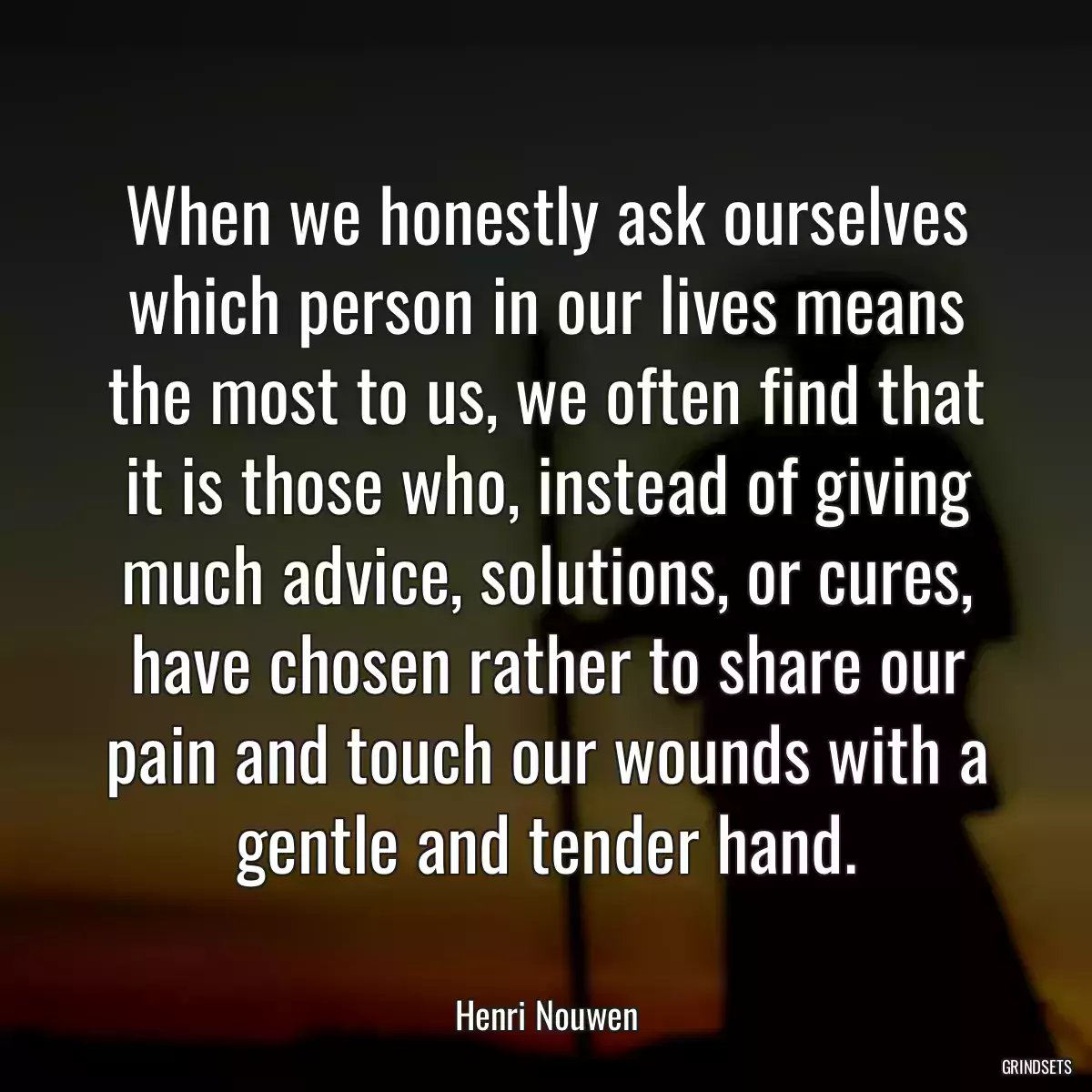 When we honestly ask ourselves which person in our lives means the most to us, we often find that it is those who, instead of giving much advice, solutions, or cures, have chosen rather to share our pain and touch our wounds with a gentle and tender hand.