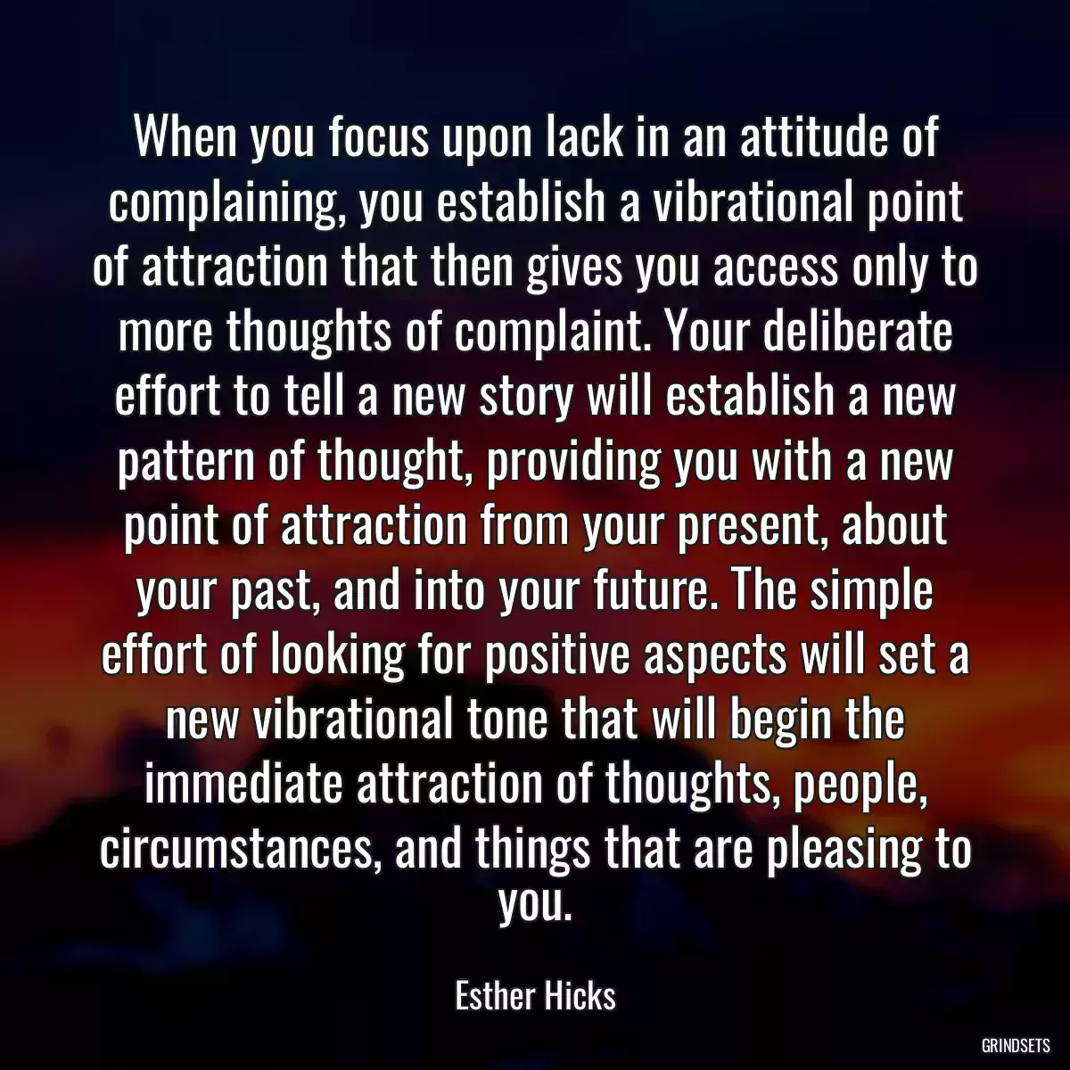 When you focus upon lack in an attitude of complaining, you establish a vibrational point of attraction that then gives you access only to more thoughts of complaint. Your deliberate effort to tell a new story will establish a new pattern of thought, providing you with a new point of attraction from your present, about your past, and into your future. The simple effort of looking for positive aspects will set a new vibrational tone that will begin the immediate attraction of thoughts, people, circumstances, and things that are pleasing to you.