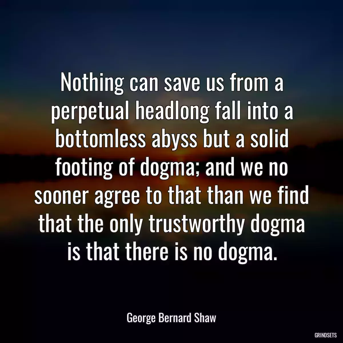 Nothing can save us from a perpetual headlong fall into a bottomless abyss but a solid footing of dogma; and we no sooner agree to that than we find that the only trustworthy dogma is that there is no dogma.