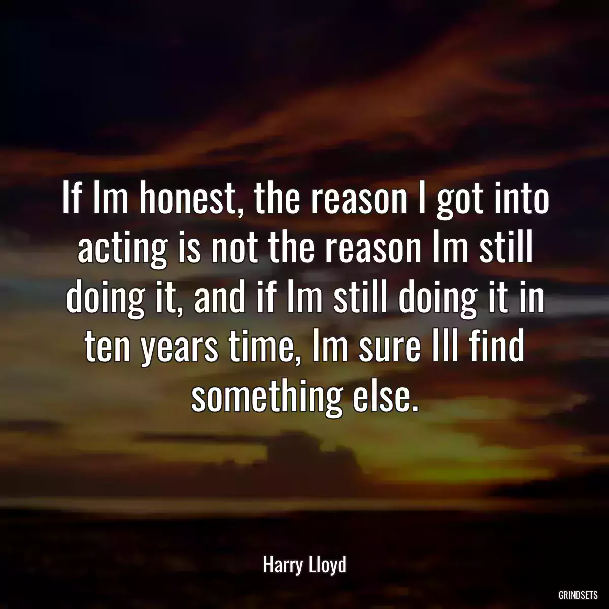 If Im honest, the reason I got into acting is not the reason Im still doing it, and if Im still doing it in ten years time, Im sure Ill find something else.