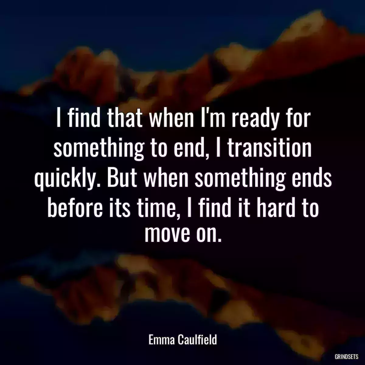 I find that when I\'m ready for something to end, I transition quickly. But when something ends before its time, I find it hard to move on.