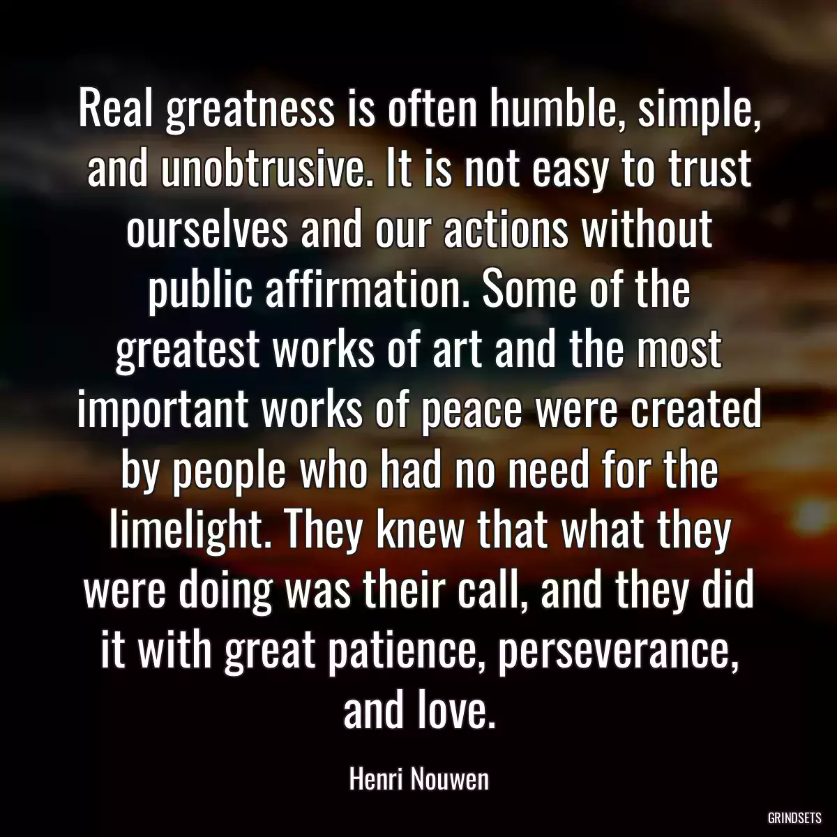 Real greatness is often humble, simple, and unobtrusive. It is not easy to trust ourselves and our actions without public affirmation. Some of the greatest works of art and the most important works of peace were created by people who had no need for the limelight. They knew that what they were doing was their call, and they did it with great patience, perseverance, and love.