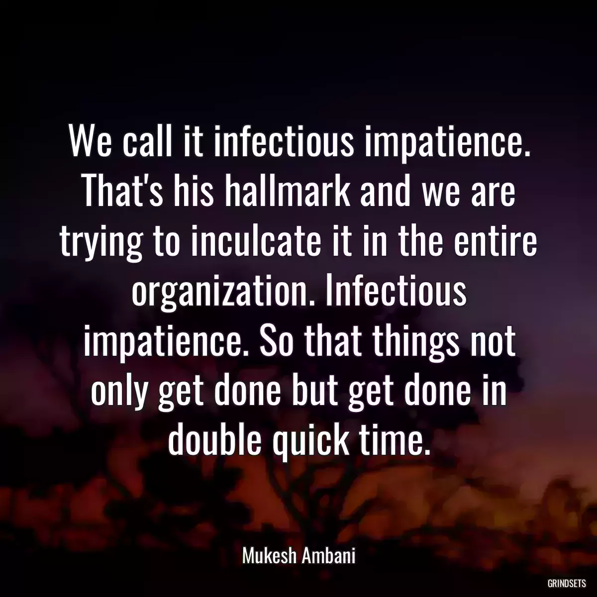 We call it infectious impatience. That\'s his hallmark and we are trying to inculcate it in the entire organization. Infectious impatience. So that things not only get done but get done in double quick time.