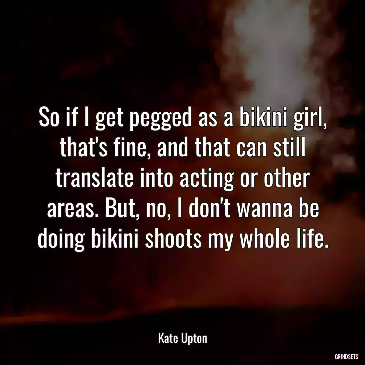 So if I get pegged as a bikini girl, that\'s fine, and that can still translate into acting or other areas. But, no, I don\'t wanna be doing bikini shoots my whole life.